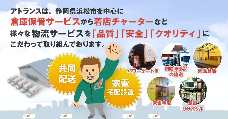 アトランスは、静岡県浜松市を中心に倉庫保管サービスから着店チャーターなど様々な物流サービスを「品質」「安全」「クオリティ」にこだわって取り組んでおります。